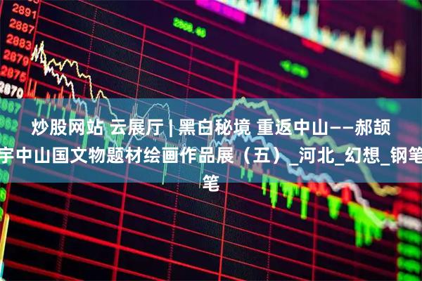炒股网站 云展厅 | 黑白秘境 重返中山——郝颉宇中山国文物题材绘画作品展（五）_河北_幻想_钢笔