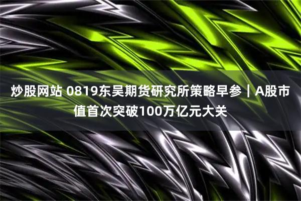 炒股网站 0819东吴期货研究所策略早参｜A股市值首次突破100万亿元大关