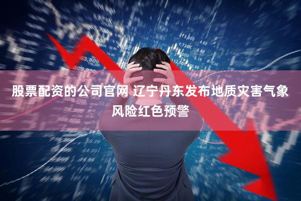 股票配资的公司官网 辽宁丹东发布地质灾害气象风险红色预警
