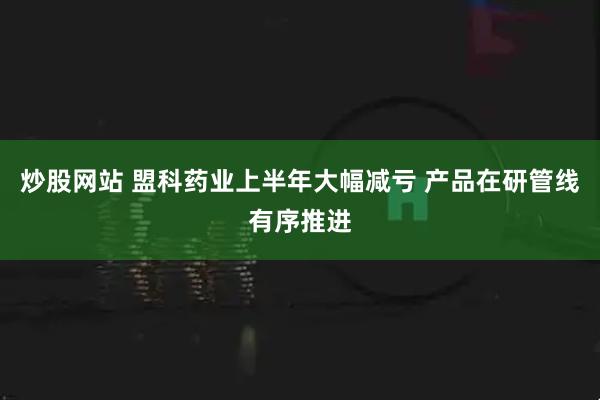 炒股网站 盟科药业上半年大幅减亏 产品在研管线有序推进