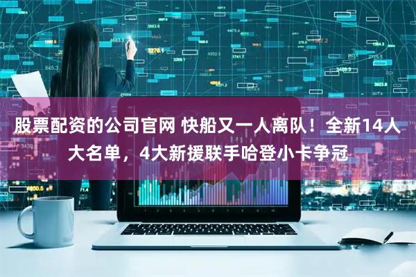 股票配资的公司官网 快船又一人离队！全新14人大名单，4大新援联手哈登小卡争冠