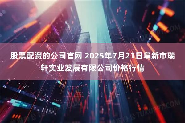 股票配资的公司官网 2025年7月21日阜新市瑞轩实业发展有限公司价格行情