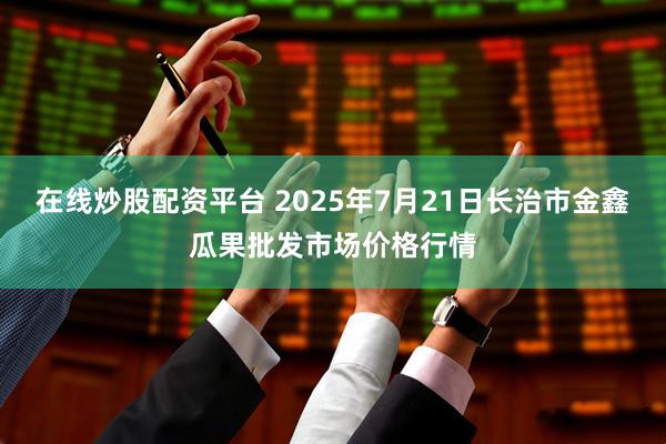 在线炒股配资平台 2025年7月21日长治市金鑫瓜果批发市场价格行情
