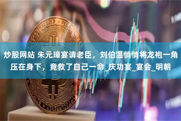 炒股网站 朱元璋宴请老臣，刘伯温悄悄将龙袍一角压在身下，竟救了自己一命_庆功宴_宴会_明朝