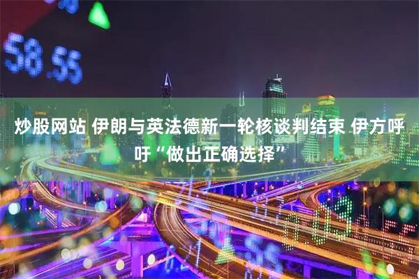 炒股网站 伊朗与英法德新一轮核谈判结束 伊方呼吁“做出正确选择”
