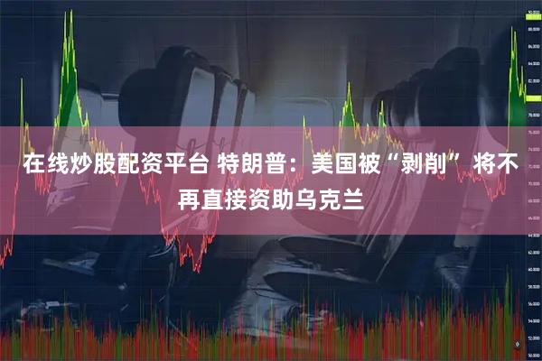在线炒股配资平台 特朗普：美国被“剥削” 将不再直接资助乌克兰