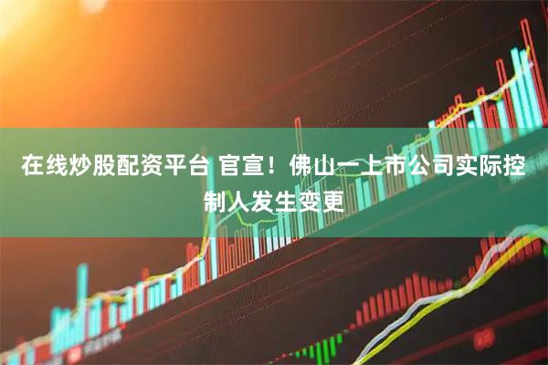 在线炒股配资平台 官宣！佛山一上市公司实际控制人发生变更