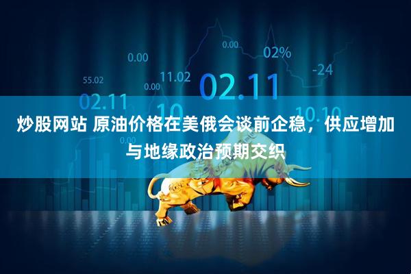 炒股网站 原油价格在美俄会谈前企稳，供应增加与地缘政治预期交织