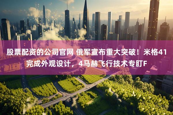 股票配资的公司官网 俄军宣布重大突破！米格41完成外观设计，4马赫飞行技术专盯F