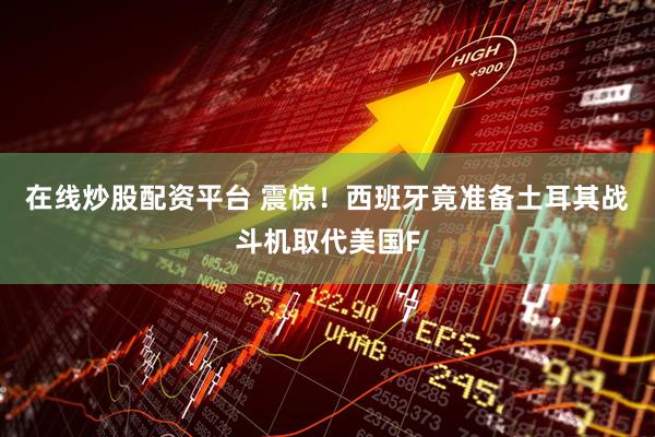 在线炒股配资平台 震惊！西班牙竟准备土耳其战斗机取代美国F