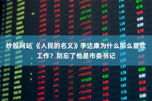 炒股网站 《人民的名义》李达康为什么那么喜欢工作？别忘了他是市委书记