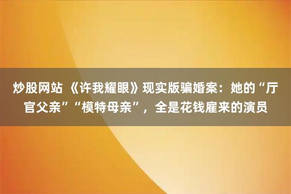 炒股网站 《许我耀眼》现实版骗婚案：她的“厅官父亲”“模特母亲”，全是花钱雇来的演员