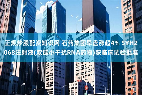 正规炒股配资知识网 石药集团早盘涨超4% SYH2068注射液(双链小干扰RNA药物)获临床试验批准