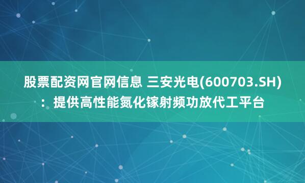 股票配资网官网信息 三安光电(600703.SH)：提供高性能氮化镓射频功放代工平台