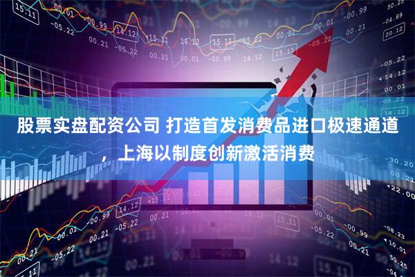 股票实盘配资公司 打造首发消费品进口极速通道，上海以制度创新激活消费