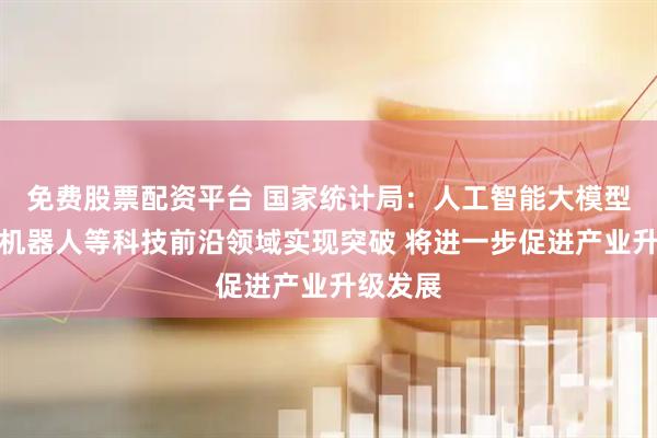 免费股票配资平台 国家统计局：人工智能大模型、人形机器人等科技前沿领域实现突破 将进一步促进产业升级发展