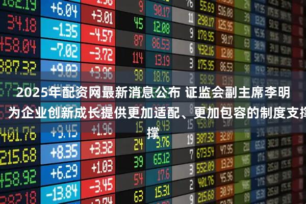 2025年配资网最新消息公布 证监会副主席李明：为企业创新成长提供更加适配、更加包容的制度支撑