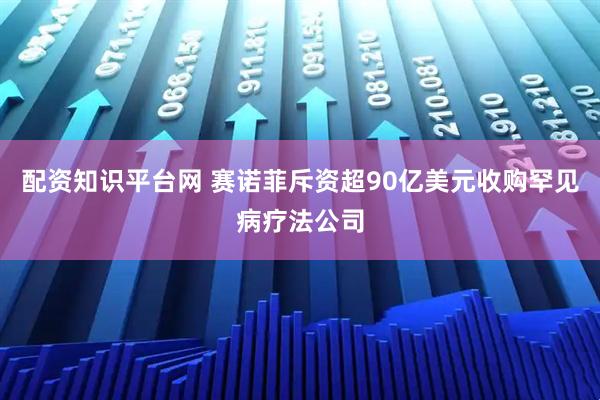 配资知识平台网 赛诺菲斥资超90亿美元收购罕见病疗法公司