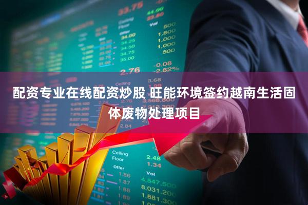 配资专业在线配资炒股 旺能环境签约越南生活固体废物处理项目