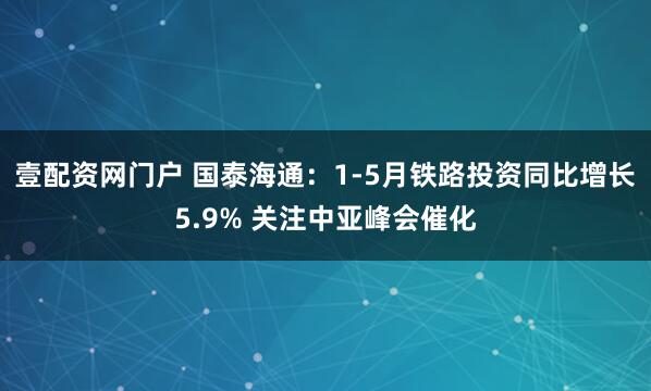 壹配资网门户 国泰海通：1-5月铁路投资同比增长5.9% 关注中亚峰会催化