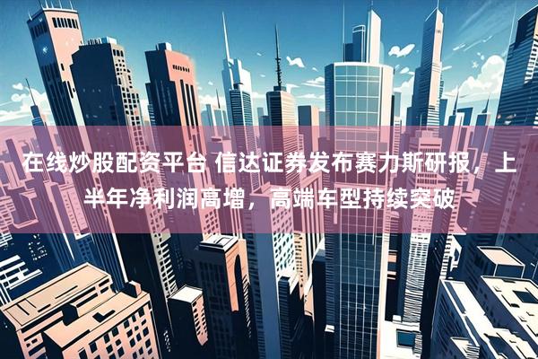 在线炒股配资平台 信达证券发布赛力斯研报，上半年净利润高增，高端车型持续突破