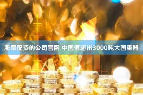 股票配资的公司官网 中国值超出3000吨大国重器