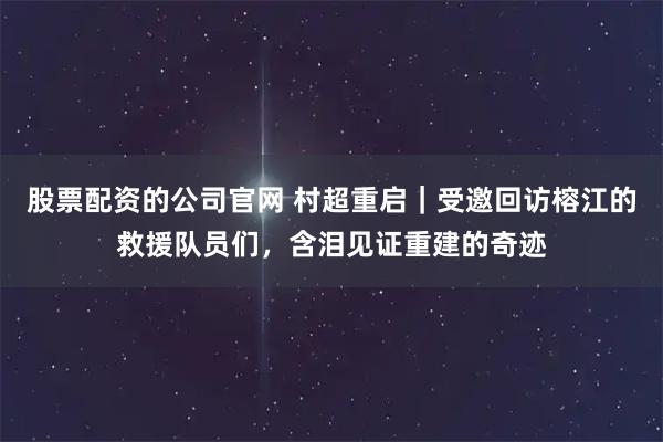 股票配资的公司官网 村超重启｜受邀回访榕江的救援队员们，含泪见证重建的奇迹