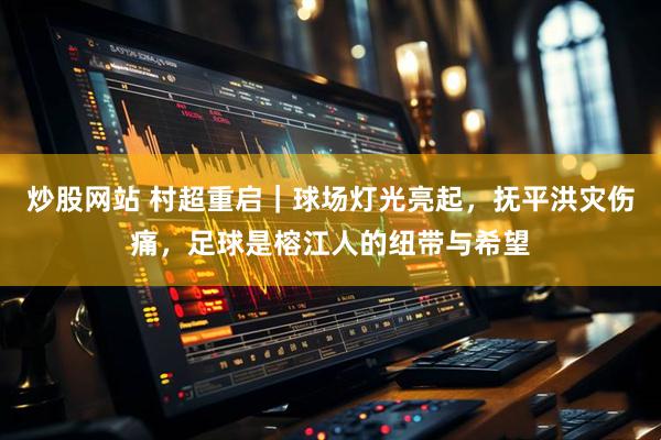 炒股网站 村超重启｜球场灯光亮起，抚平洪灾伤痛，足球是榕江人的纽带与希望