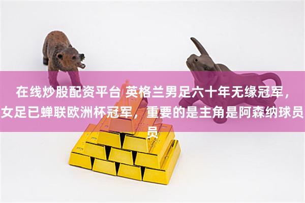 在线炒股配资平台 英格兰男足六十年无缘冠军，女足已蝉联欧洲杯冠军，重要的是主角是阿森纳球员