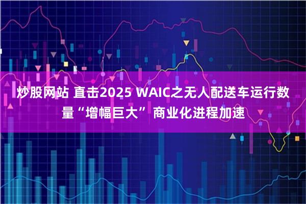 炒股网站 直击2025 WAIC之无人配送车运行数量“增幅巨大” 商业化进程加速