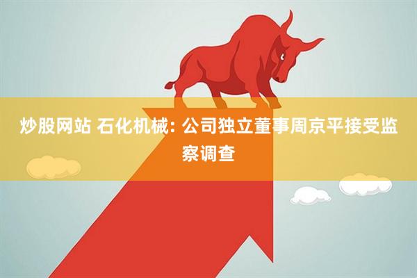 炒股网站 石化机械: 公司独立董事周京平接受监察调查