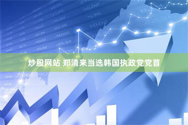 炒股网站 郑清来当选韩国执政党党首