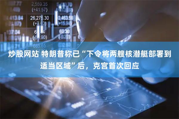 炒股网站 特朗普称已“下令将两艘核潜艇部署到适当区域”后，克宫首次回应