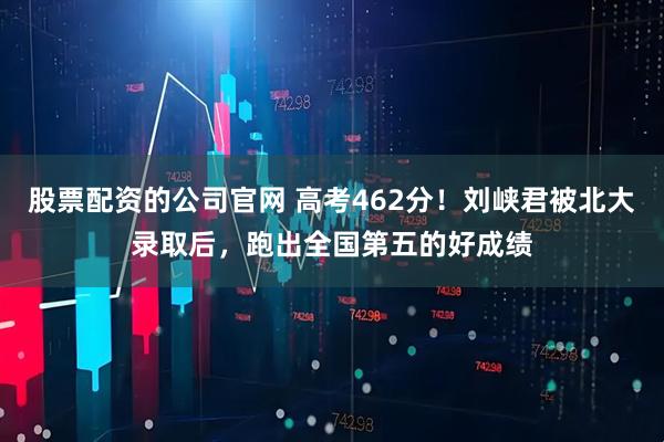 股票配资的公司官网 高考462分！刘峡君被北大录取后，跑出全国第五的好成绩