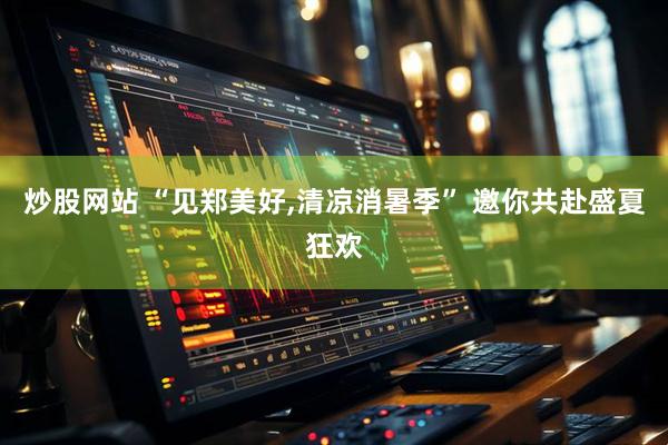 炒股网站 “见郑美好,清凉消暑季” 邀你共赴盛夏狂欢
