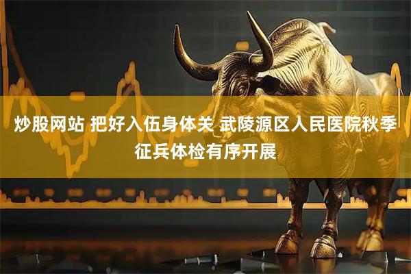 炒股网站 把好入伍身体关 武陵源区人民医院秋季征兵体检有序开展