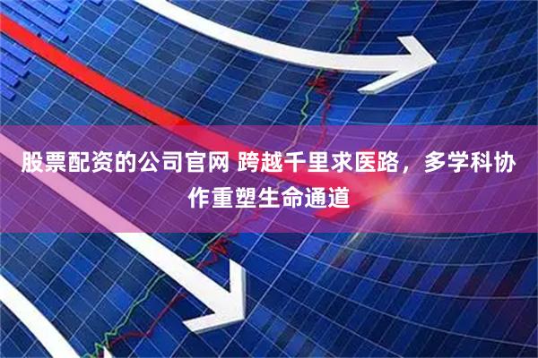 股票配资的公司官网 跨越千里求医路，多学科协作重塑生命通道