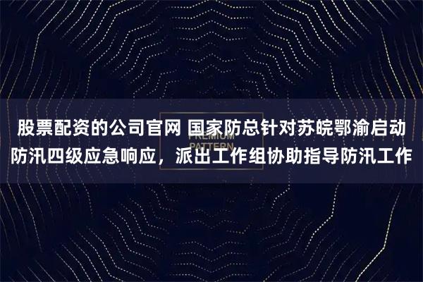 股票配资的公司官网 国家防总针对苏皖鄂渝启动防汛四级应急响应，派出工作组协助指导防汛工作