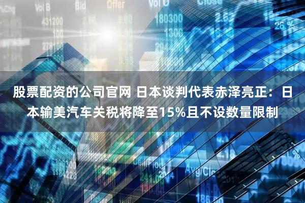 股票配资的公司官网 日本谈判代表赤泽亮正：日本输美汽车关税将降至15%且不设数量限制