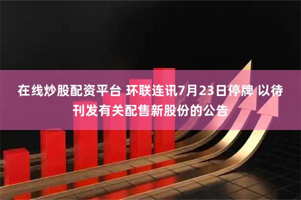 在线炒股配资平台 环联连讯7月23日停牌 以待刊发有关配售新股份的公告