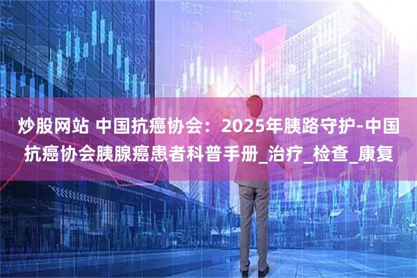 炒股网站 中国抗癌协会：2025年胰路守护-中国抗癌协会胰腺癌患者科普手册_治疗_检查_康复