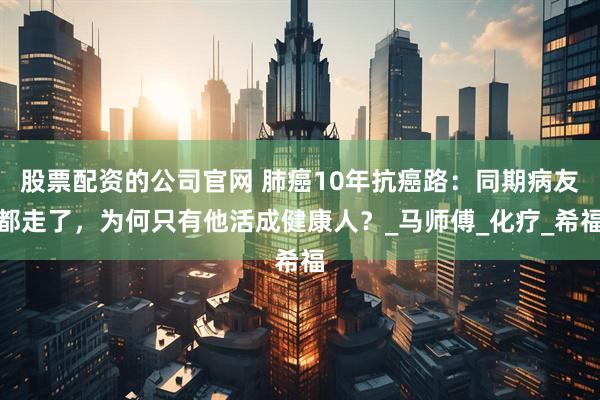 股票配资的公司官网 肺癌10年抗癌路：同期病友都走了，为何只有他活成健康人？_马师傅_化疗_希福