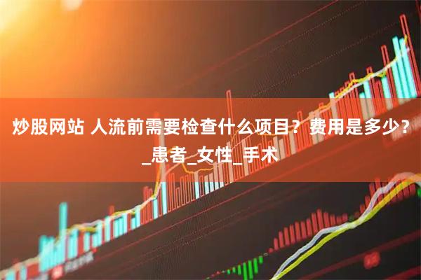 炒股网站 人流前需要检查什么项目？费用是多少？_患者_女性_手术
