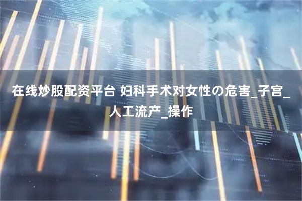 在线炒股配资平台 妇科手术对女性の危害_子宫_人工流产_操作