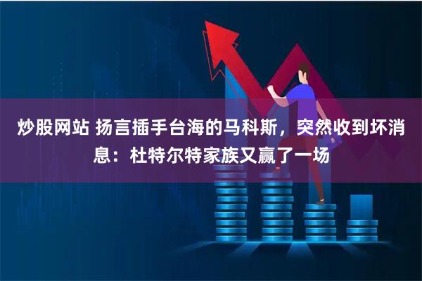 炒股网站 扬言插手台海的马科斯，突然收到坏消息：杜特尔特家族又赢了一场