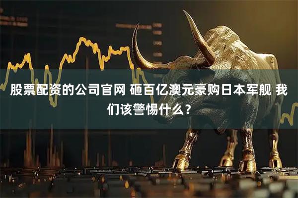 股票配资的公司官网 砸百亿澳元豪购日本军舰 我们该警惕什么？