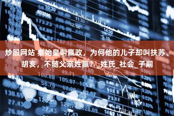 炒股网站 秦始皇叫嬴政，为何他的儿子却叫扶苏、胡亥，不随父亲姓嬴？_姓氏_社会_子嗣