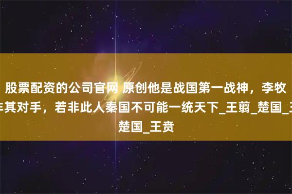 股票配资的公司官网 原创他是战国第一战神，李牧都非其对手，若非此人秦国不可能一统天下_王翦_楚国_王贲