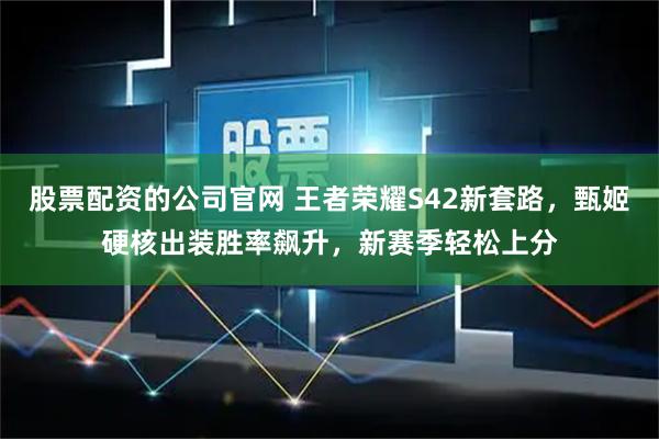 股票配资的公司官网 王者荣耀S42新套路，甄姬硬核出装胜率飙升，新赛季轻松上分