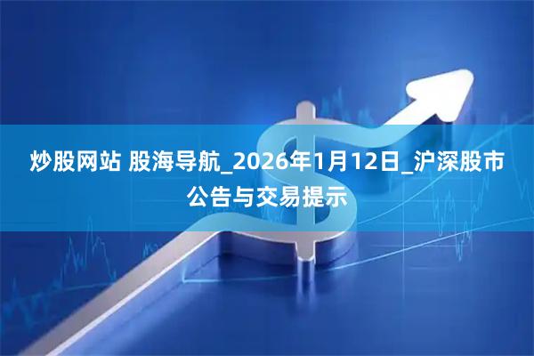 炒股网站 股海导航_2026年1月12日_沪深股市公告与交易提示